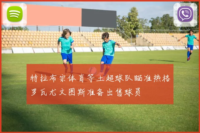 特拉布宗体育等土超球队瞄准热格罗瓦尤文图斯准备出售球员