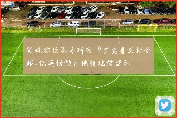 英媒称伯恩茅斯对19岁克鲁皮标价超1亿英镑预计他将继续留队