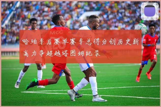 哈珀季后赛单赛季总得分创历史新高力争超越塔图姆纪录