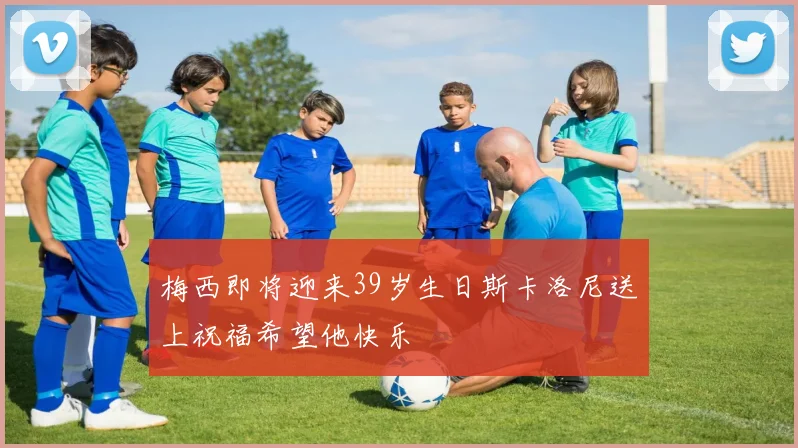 梅西即将迎来39岁生日斯卡洛尼送上祝福希望他快乐