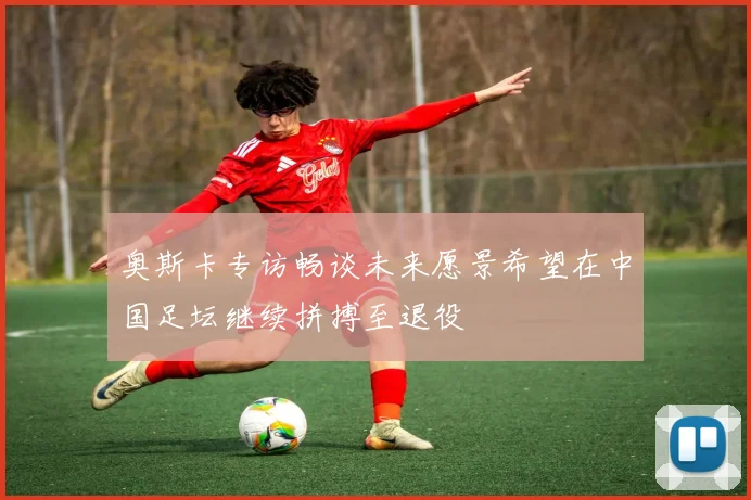 奥斯卡专访畅谈未来愿景希望在中国足坛继续拼搏至退役