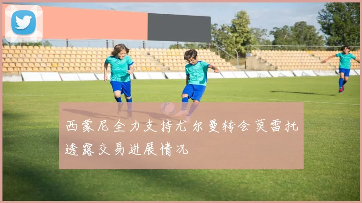 西蒙尼全力支持尤尔曼转会莫雷托透露交易进展情况