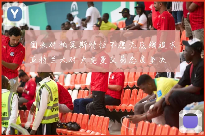 国米对帕莱斯特拉不愿无底线追求亚特兰大对卢克曼交易态度坚决
