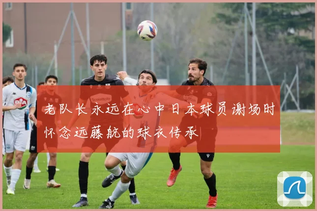 老队长永远在心中日本球员谢场时怀念远藤航的球衣传承