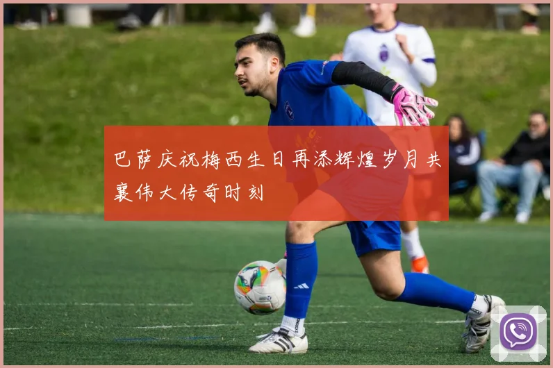 巴萨庆祝梅西生日再添辉煌岁月共襄伟大传奇时刻