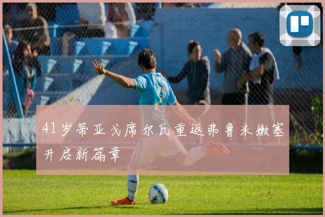 41岁蒂亚戈席尔瓦重返弗鲁米嫩塞开启新篇章