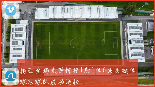 梅西全场表现惊艳1射1传6次关键传球助球队成功逆转
