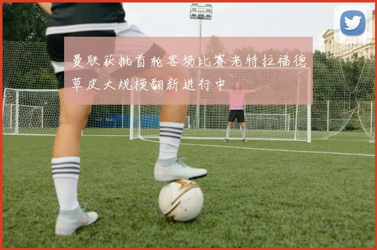 曼联获批首轮客场比赛老特拉福德草皮大规模翻新进行中