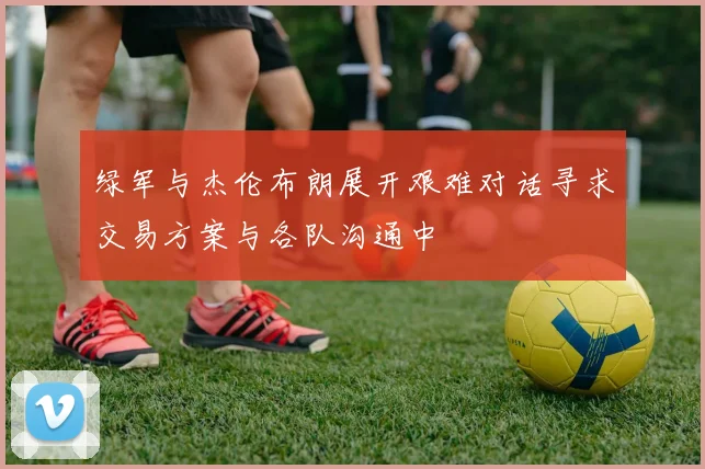 绿军与杰伦布朗展开艰难对话寻求交易方案与各队沟通中