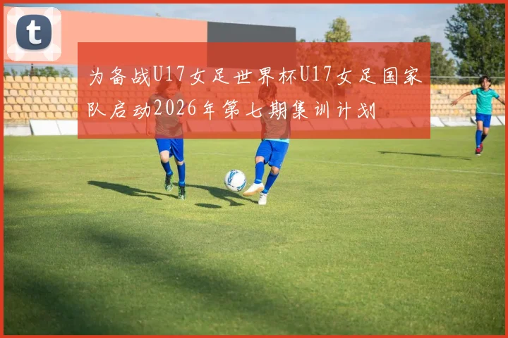 为备战U17女足世界杯U17女足国家队启动2026年第七期集训计划