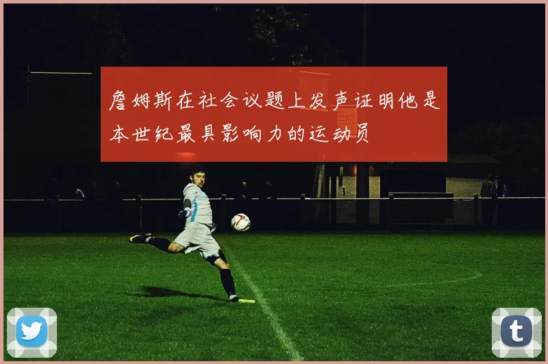 詹姆斯在社会议题上发声证明他是本世纪最具影响力的运动员
