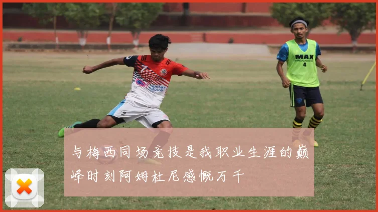 与梅西同场竞技是我职业生涯的巅峰时刻阿姆杜尼感慨万千