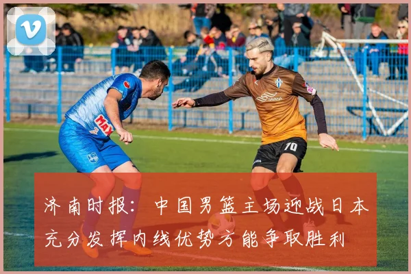 济南时报：中国男篮主场迎战日本充分发挥内线优势方能争取胜利