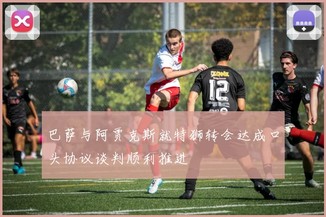 巴萨与阿贾克斯就特狮转会达成口头协议谈判顺利推进